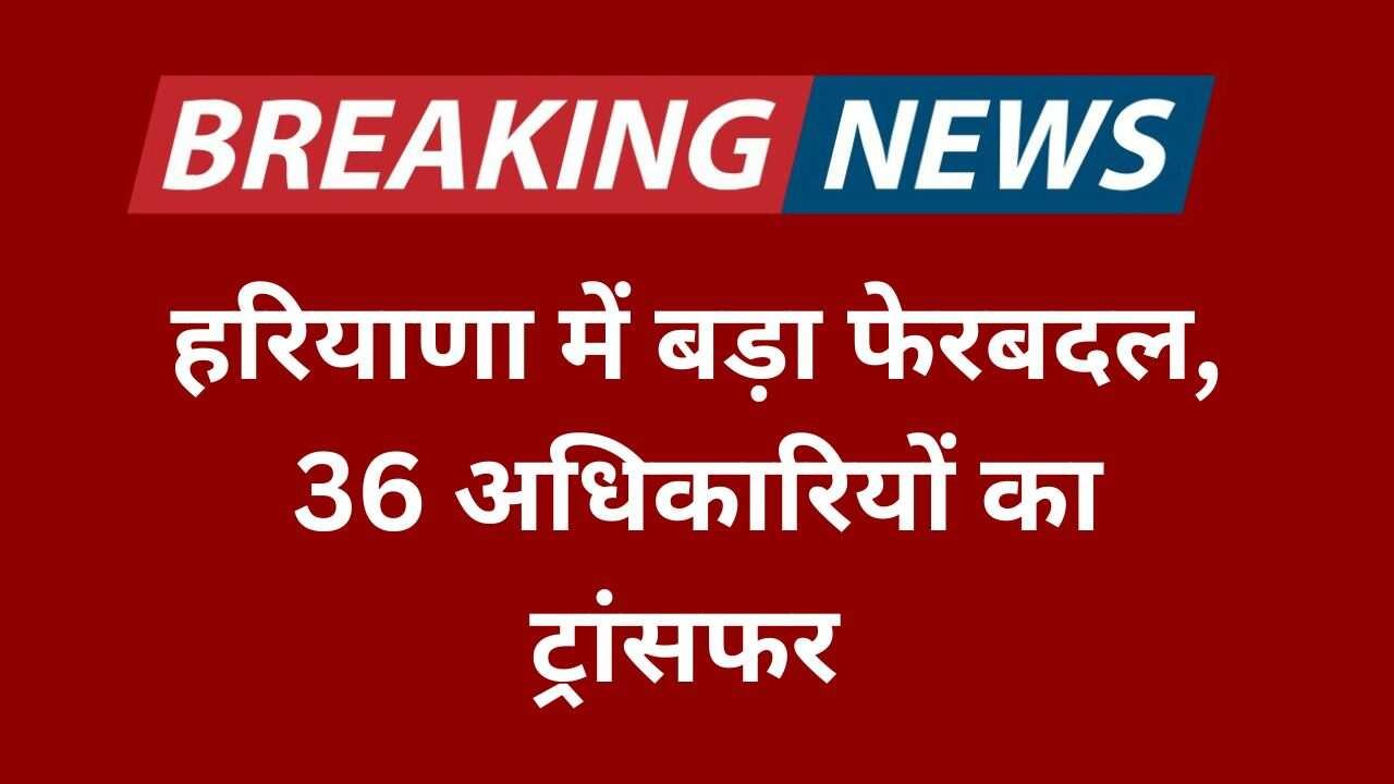 हरियाणा में बड़ा फेरबदल, 36 अधिकारियों का ट्रांसफर,